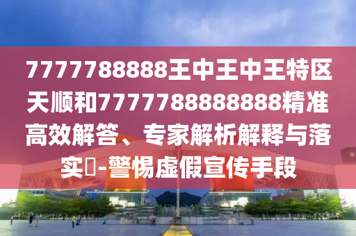 7777788888王中王中王特區(qū)天順和7777788888888精準(zhǔn)高效解答、專家解析解釋與落實?-警惕虛假宣傳手段