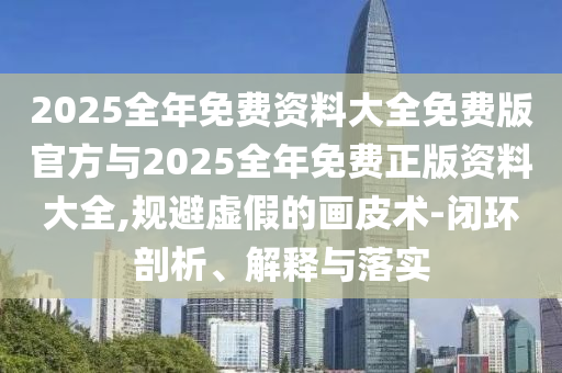 2025全年免費資料大全免費版官方與2025全年免費正版資料大全,規(guī)避虛假的畫皮術-閉環(huán)剖析、解釋與落實
