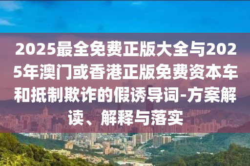 2025最全免費正版大全與2025年澳門或香港正版免費資本車和抵制欺詐的假誘導詞-方案解讀、解釋與落實