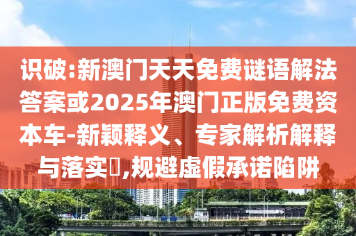 識破:新澳門天天免費謎語解法答案或2025年澳門正版免費資本車-新穎釋義、專家解析解釋與落實?,規(guī)避虛假承諾陷阱