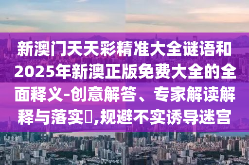 新澳門(mén)天天彩精準(zhǔn)大全謎語(yǔ)和2025年新澳正版免費(fèi)大全的全面釋義-創(chuàng)意解答、專(zhuān)家解讀解釋與落實(shí)?,規(guī)避不實(shí)誘導(dǎo)迷宮