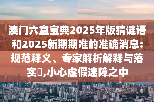 澳門六盒寶典2025年版猜謎語和2025新期期準的準確消息:規(guī)范釋義、專家解析解釋與落實?,小心虛假迷障之中