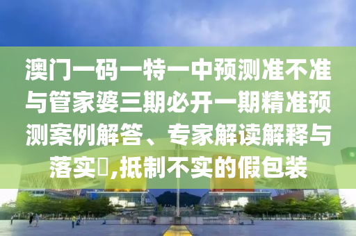 澳門一碼一特一中預測準不準與管家婆三期必開一期精準預測案例解答、專家解讀解釋與落實?,抵制不實的假包裝