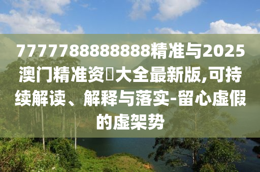 7777788888888精準(zhǔn)與2025澳門精準(zhǔn)資枓大全最新版,可持續(xù)解讀、解釋與落實(shí)-留心虛假的虛架勢