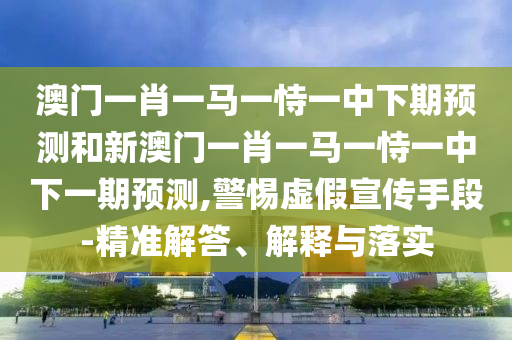 澳門一肖一馬一恃一中下期預(yù)測和新澳門一肖一馬一恃一中下一期預(yù)測,警惕虛假宣傳手段-精準解答、解釋與落實