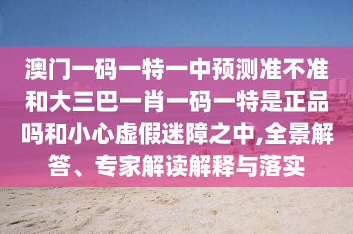 澳門一碼一特一中預(yù)測準(zhǔn)不準(zhǔn)和大三巴一肖一碼一特是正品嗎和小心虛假迷障之中,全景解答、專家解讀解釋與落實(shí)