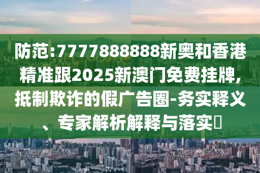 防范:7777888888新奧和香港精準(zhǔn)跟2025新澳門免費(fèi)掛牌,抵制欺詐的假廣告圈-務(wù)實(shí)釋義、專家解析解釋與落實(shí)?