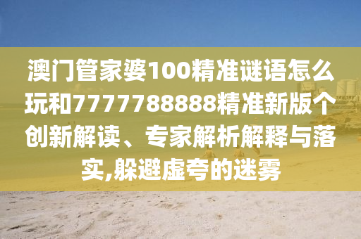 澳門管家婆100精準謎語怎么玩和7777788888精準新版?zhèn)€創(chuàng)新解讀、專家解析解釋與落實,躲避虛夸的迷霧