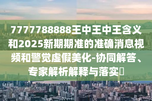 7777788888王中王中王含義和2025新期期準(zhǔn)的準(zhǔn)確消息視頻和警覺虛假美化-協(xié)同解答、專家解析解釋與落實(shí)?