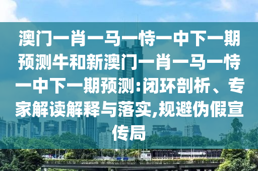 澳門一肖一馬一恃一中下一期預(yù)測牛和新澳門一肖一馬一恃一中下一期預(yù)測:閉環(huán)剖析、專家解讀解釋與落實,規(guī)避偽假宣傳局
