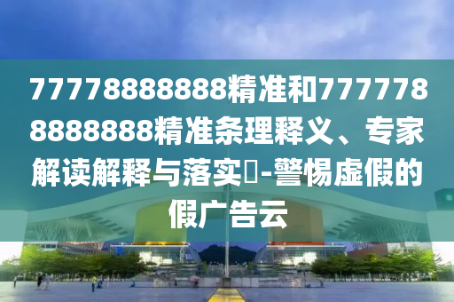 77778888888精準(zhǔn)和7777788888888精準(zhǔn)條理釋義、專家解讀解釋與落實(shí)?-警惕虛假的假?gòu)V告云