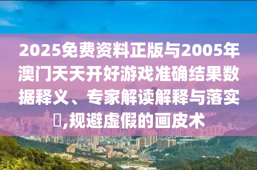 2025免費資料正版與2005年澳門天天開好游戲準確結(jié)果數(shù)據(jù)釋義、專家解讀解釋與落實?,規(guī)避虛假的畫皮術(shù)