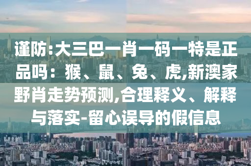 謹(jǐn)防:大三巴一肖一碼一特是正品嗎：猴、鼠、兔、虎,新澳家野肖走勢預(yù)測,合理釋義、解釋與落實-留心誤導(dǎo)的假信息