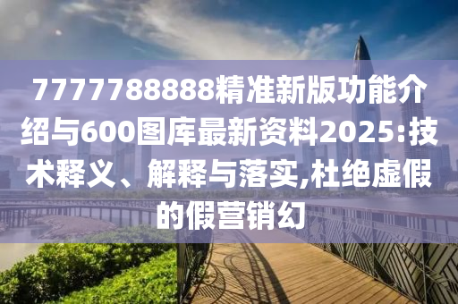 7777788888精準新版功能介紹與600圖庫最新資料2025:技術釋義、解釋與落實,杜絕虛假的假營銷幻