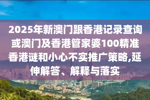 2025年新澳門跟香港記錄查詢或澳門及香港管家婆100精準(zhǔn)香港謎和小心不實(shí)推廣策略,延伸解答、解釋與落實(shí)