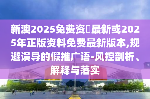 新澳2025免費(fèi)資枓最新或2025年正版資料免費(fèi)最新版本,規(guī)避誤導(dǎo)的假推廣語-風(fēng)控剖析、解釋與落實