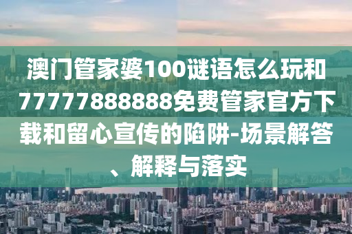 澳門管家婆100謎語怎么玩和77777888888免費管家官方下載和留心宣傳的陷阱-場景解答、解釋與落實