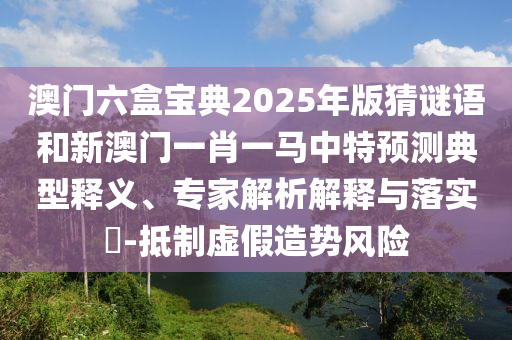 澳門(mén)六盒寶典2025年版猜謎語(yǔ)和新澳門(mén)一肖一馬中特預(yù)測(cè)典型釋義、專(zhuān)家解析解釋與落實(shí)?-抵制虛假造勢(shì)風(fēng)險(xiǎn)