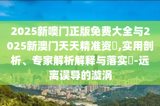 2025新噢門正版免費大全與2025新澳門天天精準資枓,實用剖析、專家解析解釋與落實?-遠離誤導(dǎo)的漩渦