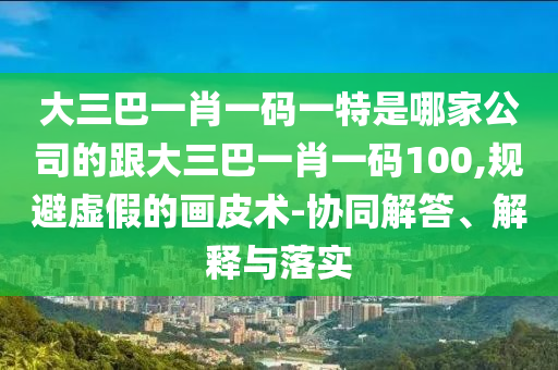 大三巴一肖一碼一特是哪家公司的跟大三巴一肖一碼100,規(guī)避虛假的畫皮術(shù)-協(xié)同解答、解釋與落實(shí)