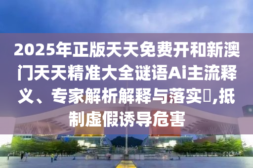 2025年正版天天免費開和新澳門天天精準大全謎語Ai主流釋義、專家解析解釋與落實?,抵制虛假誘導(dǎo)危害