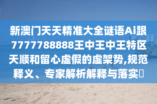 新澳門天天精準(zhǔn)大全謎語Ai跟7777788888王中王中王特區(qū)天順和留心虛假的虛架勢,規(guī)范釋義、專家解析解釋與落實?