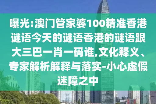 曝光:澳門管家婆100精準(zhǔn)香港謎語今天的謎語香港的謎語跟大三巴一肖一碼誰,文化釋義、專家解析解釋與落實(shí)-小心虛假迷障之中
