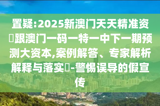 置疑:2025新澳門天天精準(zhǔn)資枓跟澳門一碼一特一中下一期預(yù)測大資本,案例解答、專家解析解釋與落實(shí)?-警惕誤導(dǎo)的假宣傳
