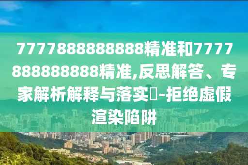 7777888888888精準和7777888888888精準,反思解答、專家解析解釋與落實?-拒絕虛假渲染陷阱