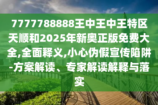 7777788888王中王中王特區(qū)天順和2025年新奧正版免費(fèi)大全,全面釋義,小心偽假宣傳陷阱-方案解讀、專家解讀解釋與落實