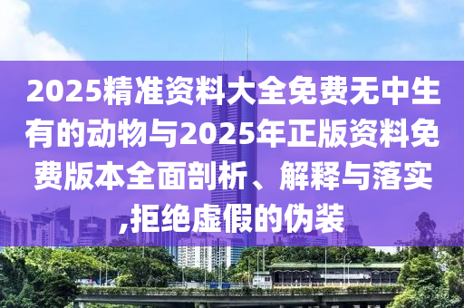 2025精準資料大全免費無中生有的動物與2025年正版資料免費版本全面剖析、解釋與落實,拒絕虛假的偽裝