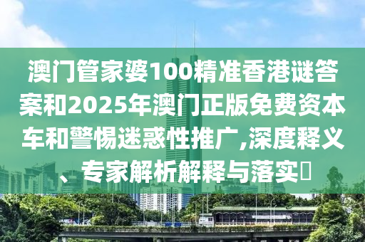 澳門管家婆100精準香港謎答案和2025年澳門正版免費資本車和警惕迷惑性推廣,深度釋義、專家解析解釋與落實?