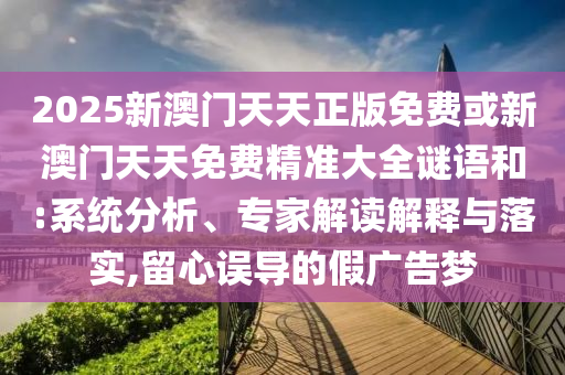 2025新澳門天天正版免費或新澳門天天免費精準大全謎語和:系統(tǒng)分析、專家解讀解釋與落實,留心誤導(dǎo)的假廣告夢
