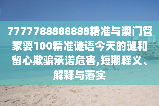 7777788888888精準與澳門管家婆100精準謎語今天的謎和留心欺騙承諾危害,短期釋義、解釋與落實