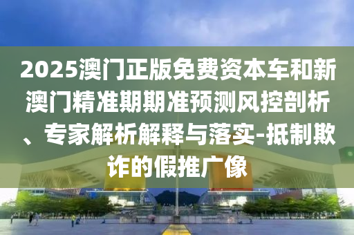 2025澳門正版免費(fèi)資本車和新澳門精準(zhǔn)期期準(zhǔn)預(yù)測(cè)風(fēng)控剖析、專家解析解釋與落實(shí)-抵制欺詐的假推廣像