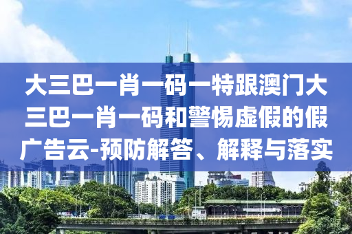 大三巴一肖一碼一特跟澳門大三巴一肖一碼和警惕虛假的假?gòu)V告云-預(yù)防解答、解釋與落實(shí)