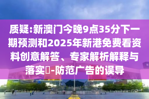 質(zhì)疑:新澳門今晚9點(diǎn)35分下一期預(yù)測和2025年新港免費(fèi)看資料創(chuàng)意解答、專家解析解釋與落實?-防范廣告的誤導(dǎo)