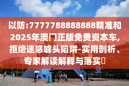 以防:7777788888888精準(zhǔn)和2025年澳門正版免費資本車,拒絕迷惑噱頭陷阱-實用剖析、專家解讀解釋與落實?