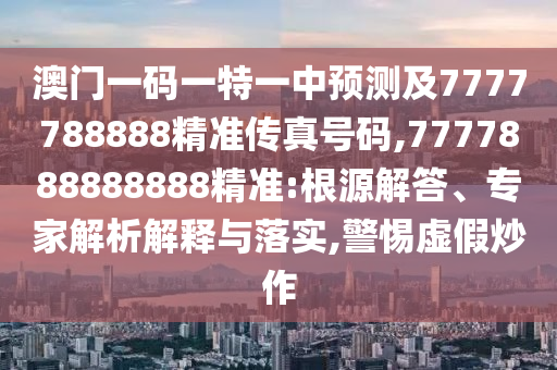 澳門一碼一特一中預(yù)測(cè)及7777788888精準(zhǔn)傳真號(hào)碼,7777888888888精準(zhǔn):根源解答、專家解析解釋與落實(shí),警惕虛假炒作