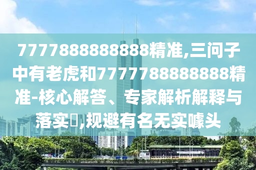 7777888888888精準(zhǔn),三問(wèn)子中有老虎和7777788888888精準(zhǔn)-核心解答、專(zhuān)家解析解釋與落實(shí)?,規(guī)避有名無(wú)實(shí)噱頭