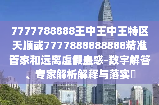 7777788888王中王中王特區(qū)天順或7777888888888精準管家和遠離虛假蠱惑-數(shù)字解答、專家解析解釋與落實?