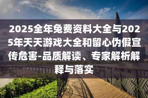 2025全年兔費(fèi)資料大全與2025年天天游戲大全和留心偽假宣傳危害-品質(zhì)解讀、專家解析解釋與落實