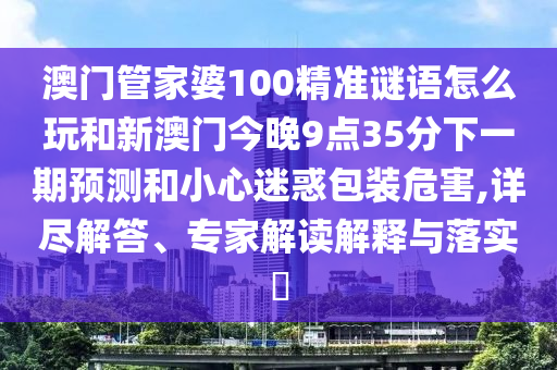 澳門管家婆100精準謎語怎么玩和新澳門今晚9點35分下一期預(yù)測和小心迷惑包裝危害,詳盡解答、專家解讀解釋與落實?
