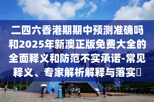 二四六香港期期中預(yù)測(cè)準(zhǔn)確嗎和2025年新澳正版免費(fèi)大全的全面釋義和防范不實(shí)承諾-常見釋義、專家解析解釋與落實(shí)?