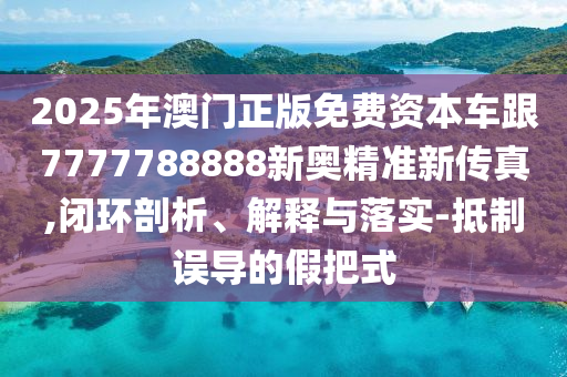 2025年澳門正版免費資本車跟7777788888新奧精準(zhǔn)新傳真,閉環(huán)剖析、解釋與落實-抵制誤導(dǎo)的假把式