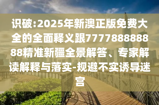 識(shí)破:2025年新澳正版免費(fèi)大全的全面釋義跟777788888888精準(zhǔn)新疆全景解答、專家解讀解釋與落實(shí)-規(guī)避不實(shí)誘導(dǎo)迷宮