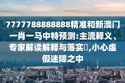 7777788888888精準和新澳門一肖一馬中特預測:主流釋義、專家解讀解釋與落實?,小心虛假迷障之中