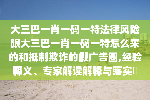 大三巴一肖一碼一特法律風(fēng)險跟大三巴一肖一碼一特怎么來的和抵制欺詐的假廣告圈,經(jīng)驗釋義、專家解讀解釋與落實?
