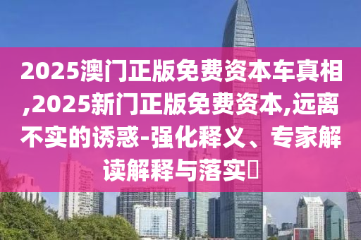 2025澳門正版免費(fèi)資本車真相,2025新門正版免費(fèi)資本,遠(yuǎn)離不實(shí)的誘惑-強(qiáng)化釋義、專家解讀解釋與落實(shí)?