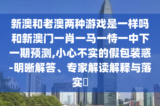新澳和老澳兩種游戲是一樣嗎和新澳門一肖一馬一恃一中下一期預測,小心不實的假包裝惑-明晰解答、專家解讀解釋與落實?